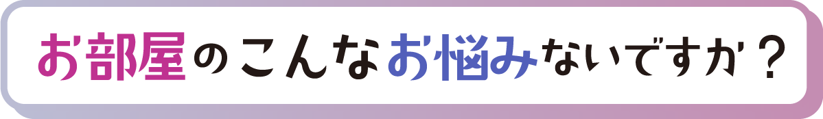 見出し「お部屋のこんなお悩みないですか?」」